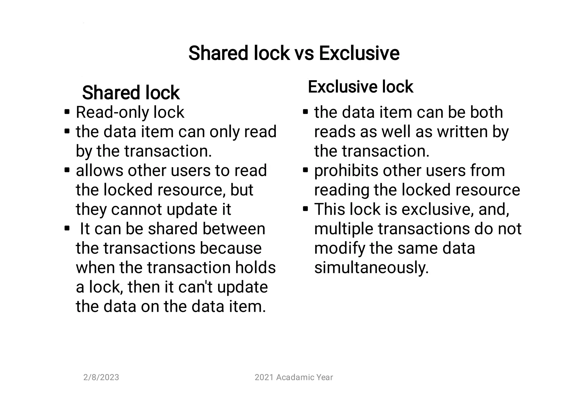 Shared lock vs Exclusive
Shared lock




Read-only lock
the data item can only read
by the transaction.
allows other users to read
the locked resource, but
they cannot update it
It can be shared between
the transactions because
when the transaction holds
a lock, then it can't update
the data on the data item.
Exclusive lock



the data item can be both
reads as well as written by
the transaction.
prohibits other users from
reading the locked resource
This lock is exclusive, and,
multiple transactions do not
modify the same data
simultaneously.
2/8/2023 2021 Acadamic Year
 
