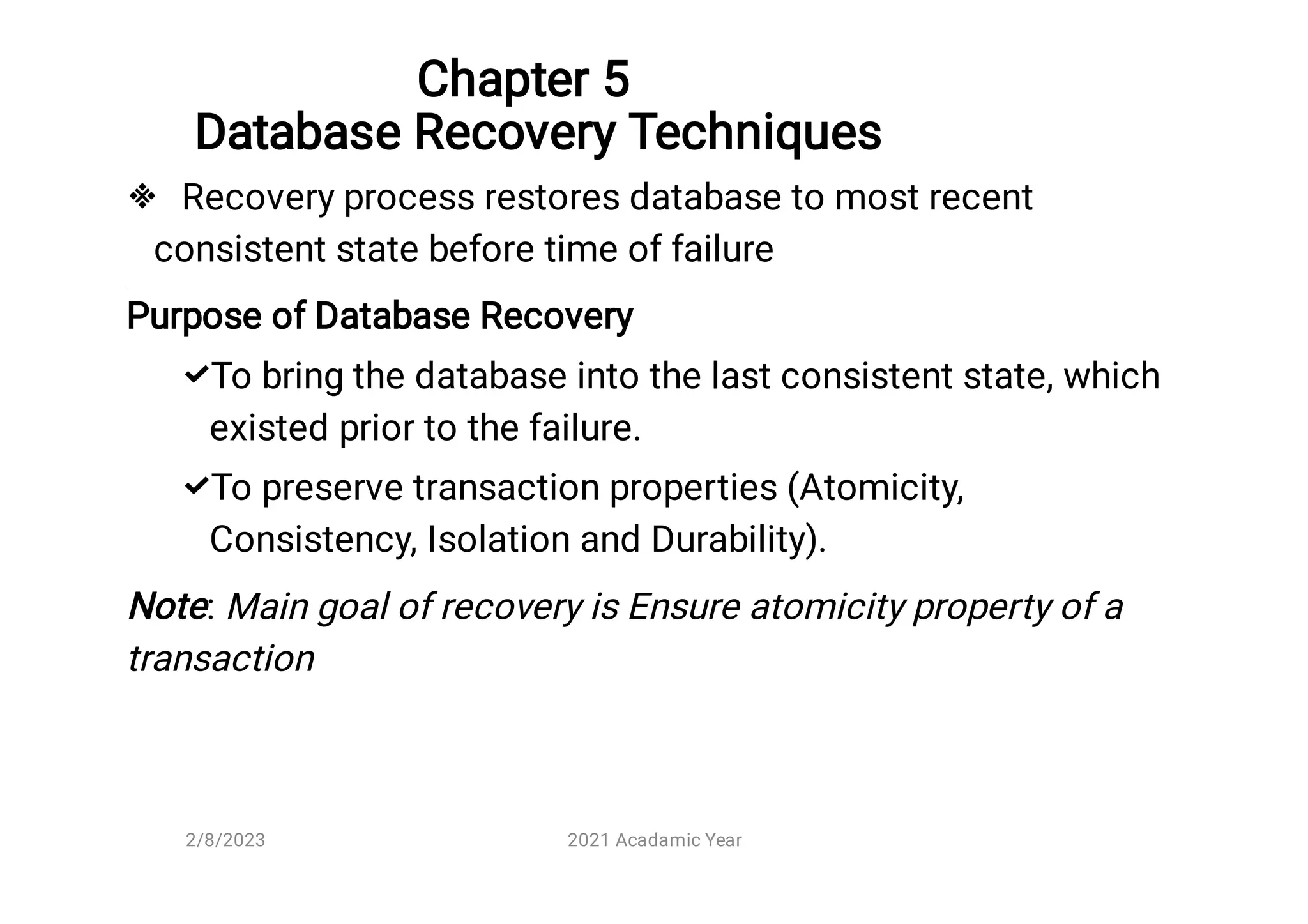 Chapter 5
Database Recovery Techniques



Recovery process restores database to most recent
consistent state before time of failure
Purpose of Database Recovery
To bring the database into the last consistent state, which
existed prior to the failure.
To preserve transaction properties (Atomicity,
Consistency, Isolation and Durability).
Note: Main goal of recovery is Ensure atomicity property of a
transaction
2/8/2023 2021 Acadamic Year
 