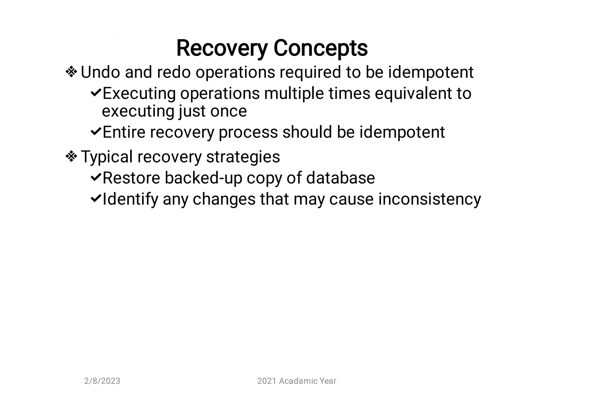 Recovery Concepts






Undo and redo operations required to be idempotent
Executing operations multiple times equivalent to
executing just once
Entire recovery process should be idempotent
Typical recovery strategies
Restore backed-up copy of database
Identify any changes that may cause inconsistency
2/8/2023 2021 Acadamic Year
 