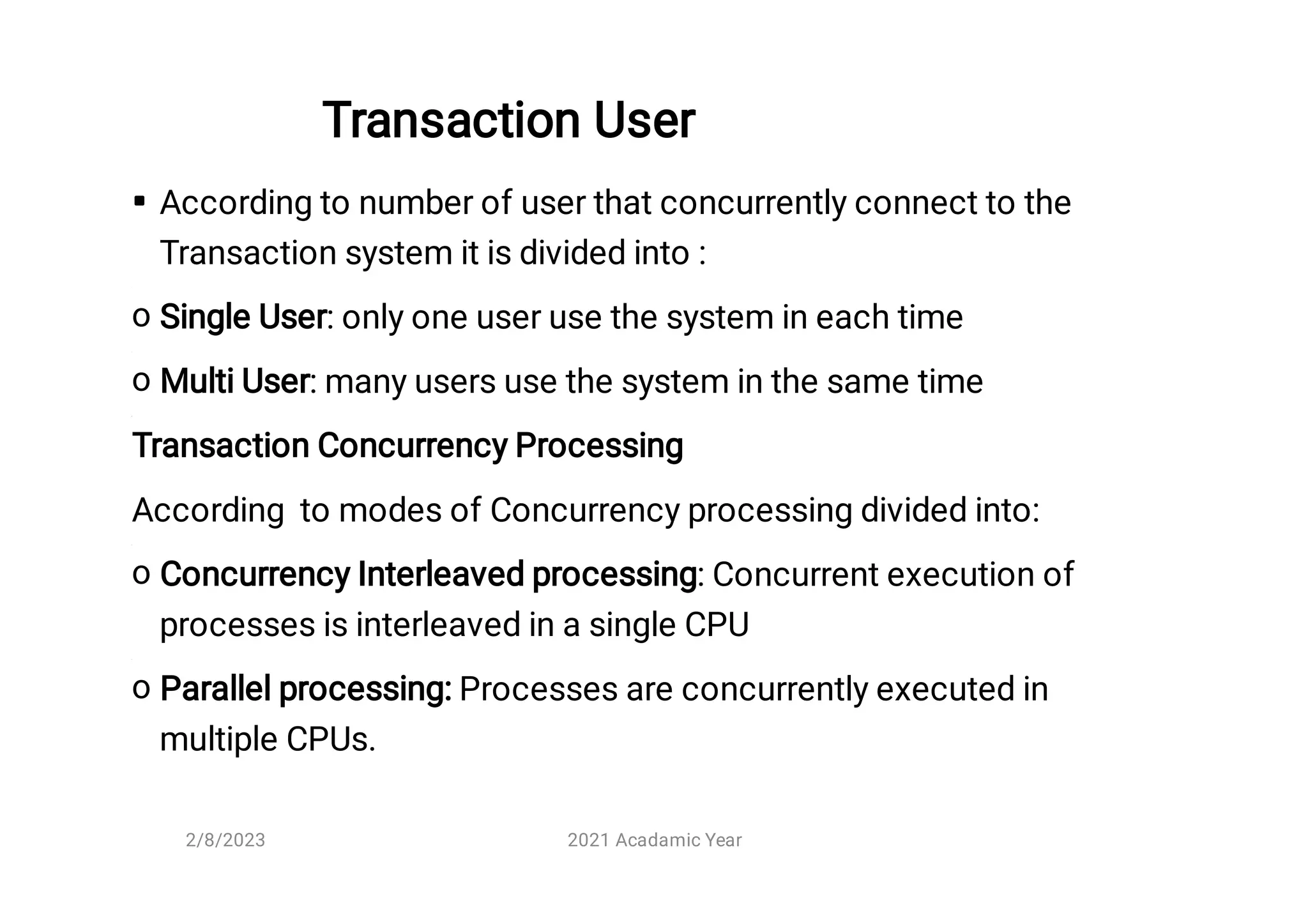 Transaction User 

o
o
o
o
According to number of user that concurrently connect to the
Transaction system it is divided into :
Single User: only one user use the system in each time
Multi User: many users use the system in the same time
Transaction Concurrency Processing
According to modes of Concurrency processing divided into:
Concurrency Interleaved processing: Concurrent execution of
processes is interleaved in a single CPU
Parallel processing: Processes are concurrently executed in
multiple CPUs.
2/8/2023 2021 Acadamic Year
 