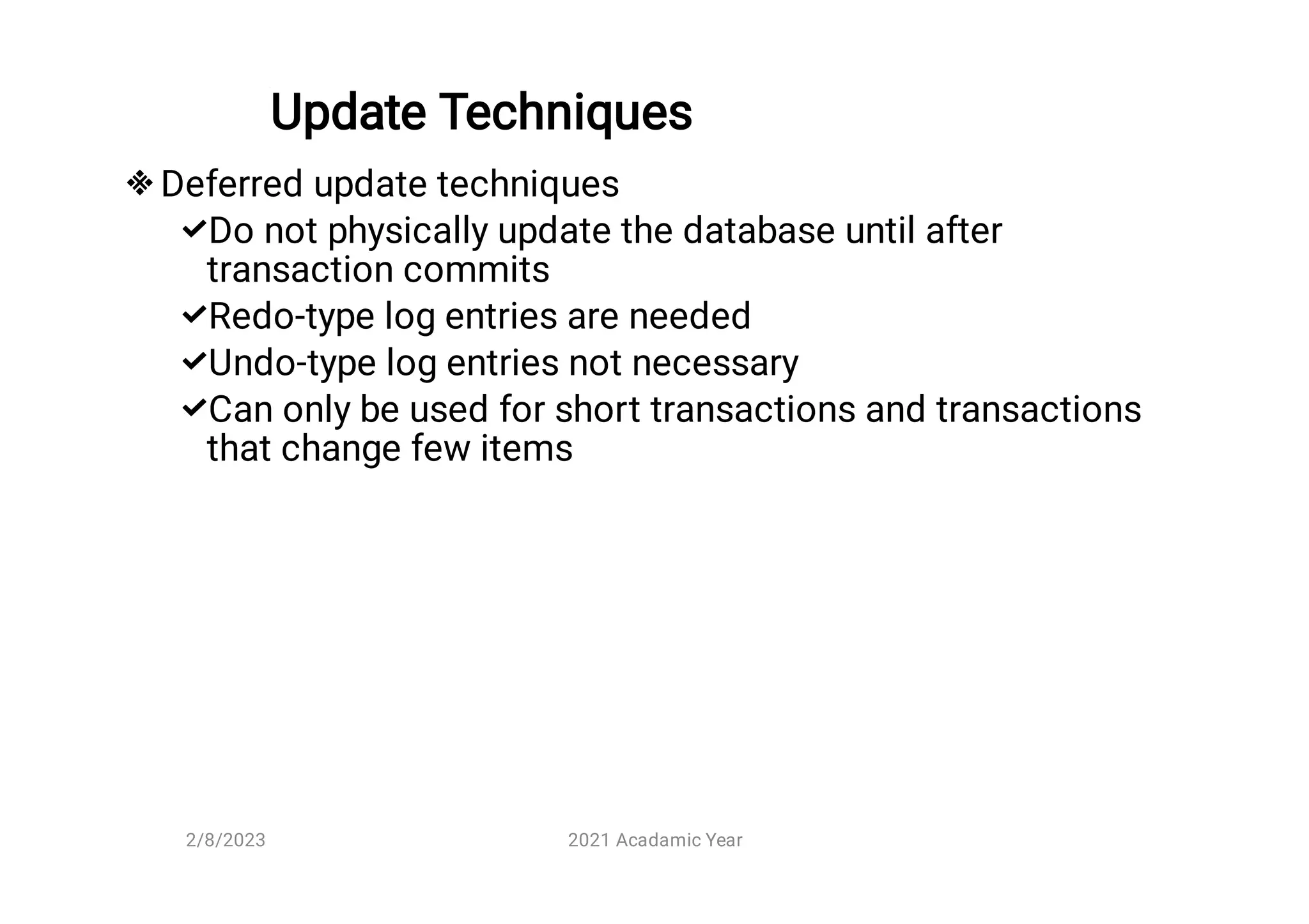 Update Techniques





Deferred update techniques
Do not physically update the database until after
transaction commits
Redo-type log entries are needed
Undo-type log entries not necessary
Can only be used for short transactions and transactions
that change few items
2/8/2023 2021 Acadamic Year
 