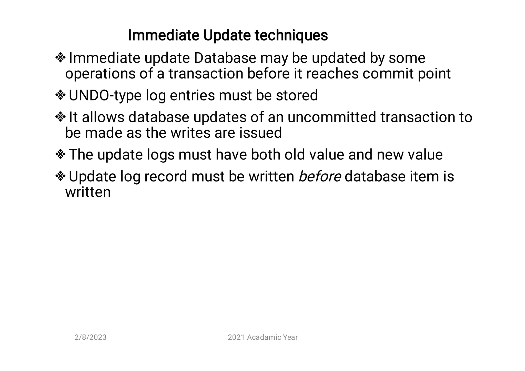 Immediate Update techniques





Immediate update Database may be updated by some
operations of a transaction before it reaches commit point
UNDO-type log entries must be stored
It allows database updates of an uncommitted transaction to
be made as the writes are issued
The update logs must have both old value and new value
Update log record must be written before database item is
written
2/8/2023 2021 Acadamic Year
 