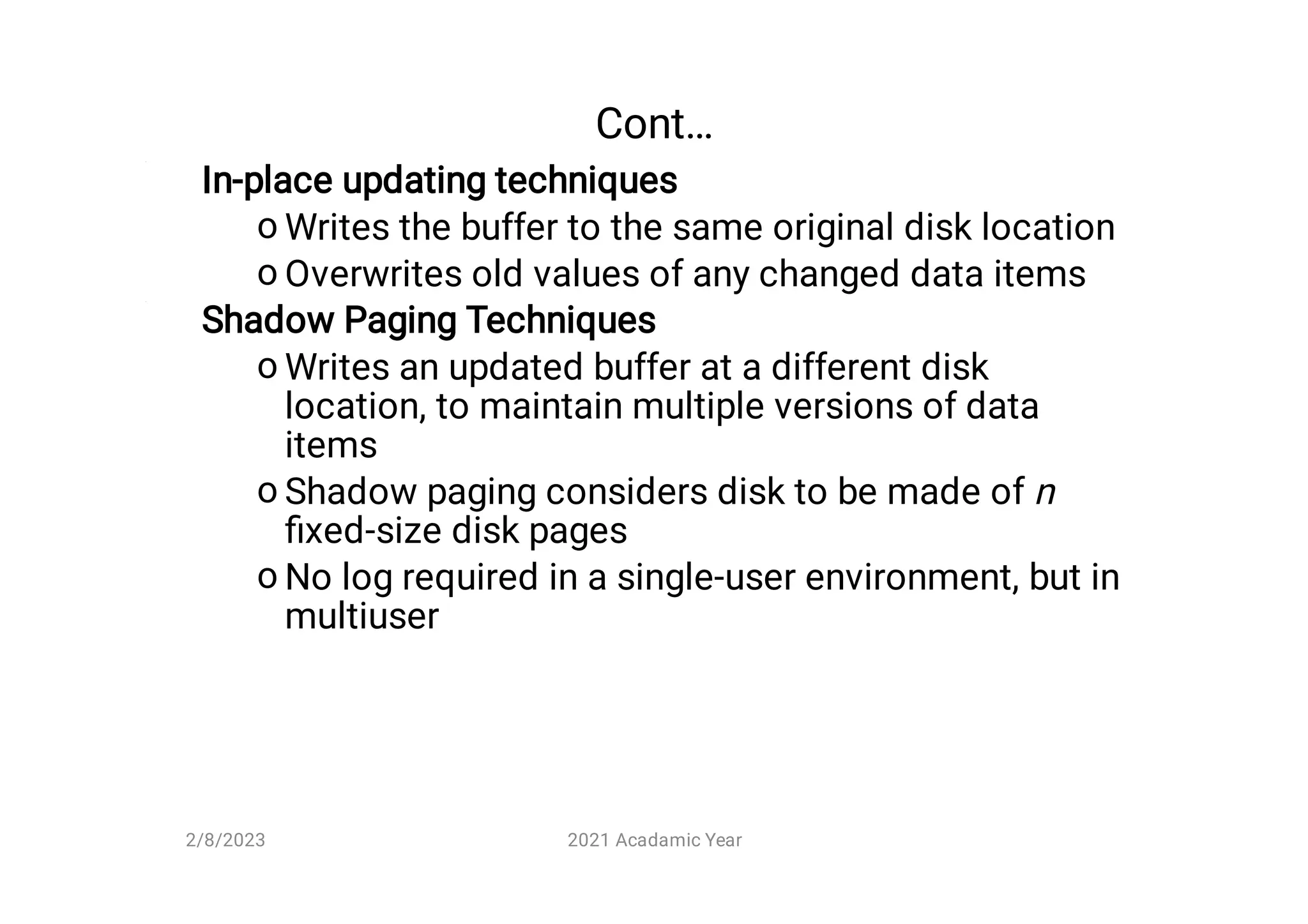 Cont…
o
o
o
o
o
In-place updating techniques
Writes the buffer to the same original disk location
Overwrites old values of any changed data items
Shadow Paging Techniques
Writes an updated buffer at a different disk
location, to maintain multiple versions of data
items
Shadow paging considers disk to be made of n
ﬁxed-size disk pages
No log required in a single-user environment, but in
multiuser
2/8/2023 2021 Acadamic Year
 