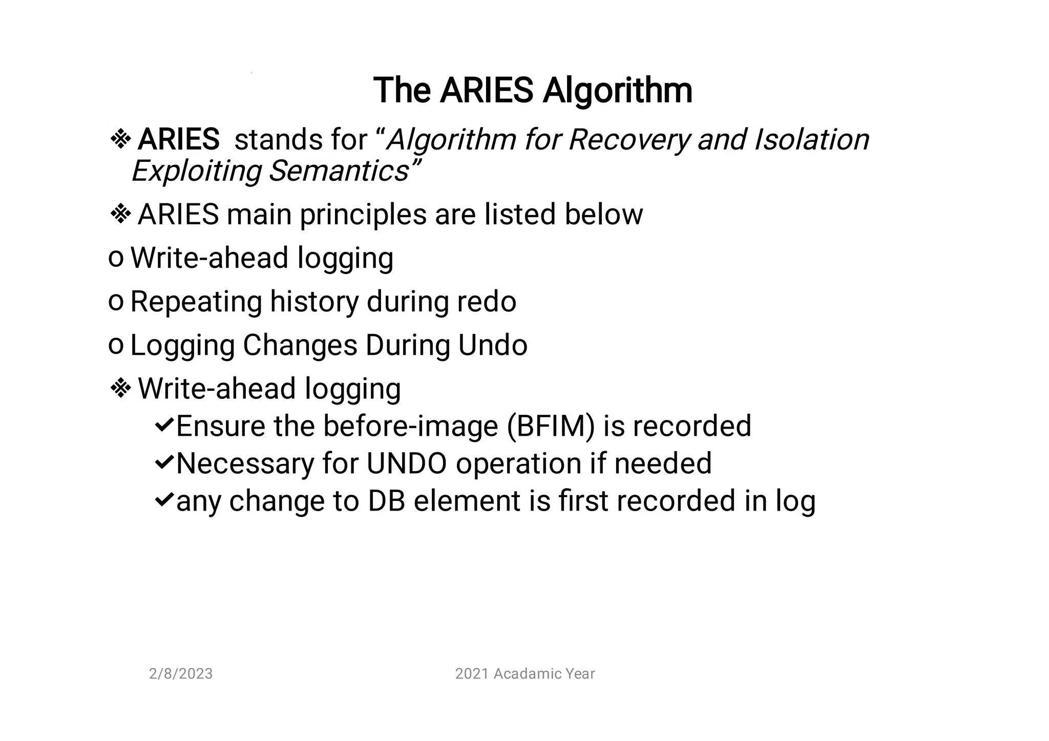 The ARIES Algorithm


o
o
o




ARIES stands for “Algorithm for Recovery and Isolation
Exploiting Semantics”
ARIES main principles are listed below
Write-ahead logging
Repeating history during redo
Logging Changes During Undo
Write-ahead logging
Ensure the before-image (BFIM) is recorded
Necessary for UNDO operation if needed
any change to DB element is ﬁrst recorded in log
2/8/2023 2021 Acadamic Year
 