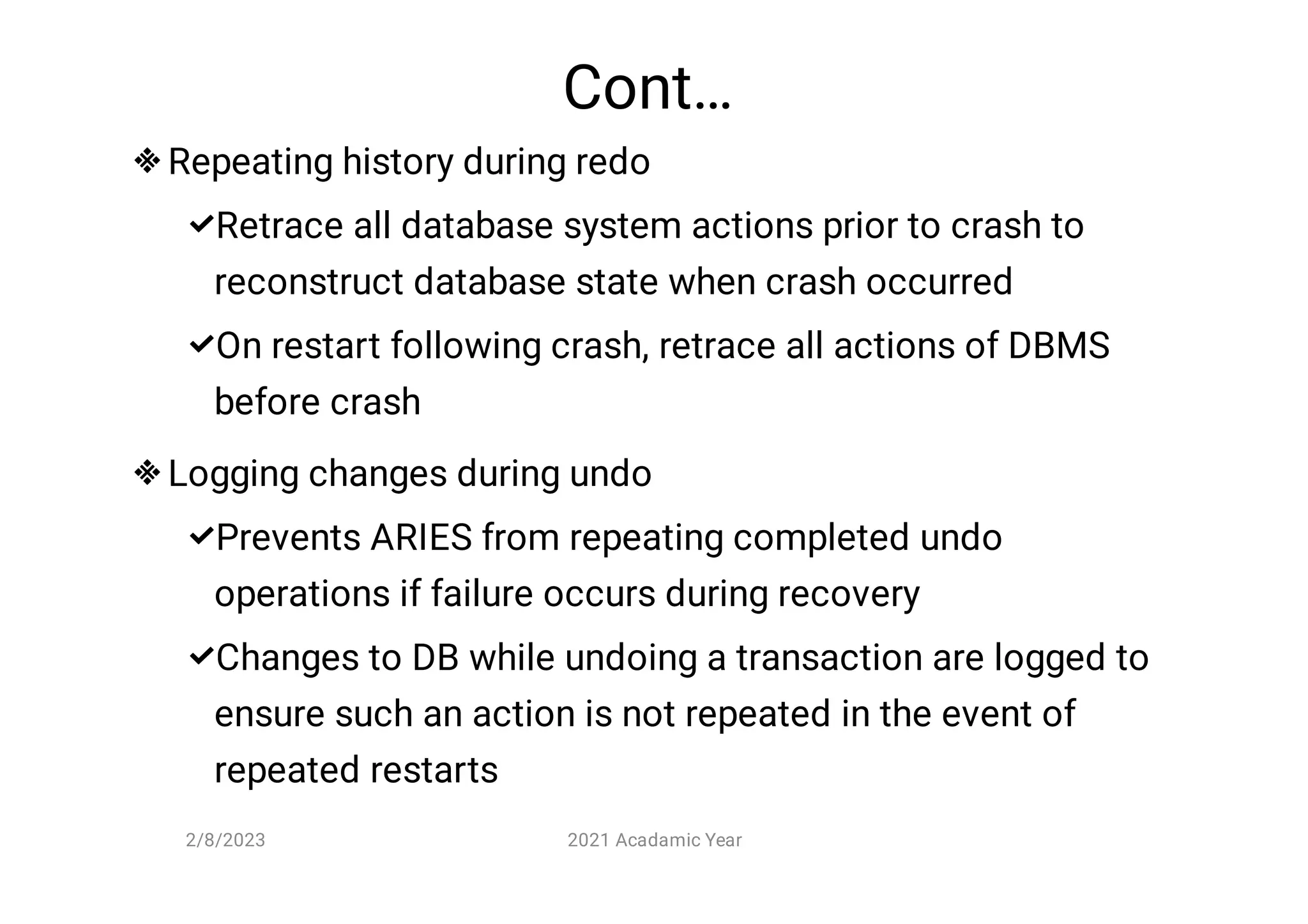 Cont…






Repeating history during redo
Retrace all database system actions prior to crash to
reconstruct database state when crash occurred
On restart following crash, retrace all actions of DBMS
before crash
Logging changes during undo
Prevents ARIES from repeating completed undo
operations if failure occurs during recovery
Changes to DB while undoing a transaction are logged to
ensure such an action is not repeated in the event of
repeated restarts
2/8/2023 2021 Acadamic Year
 