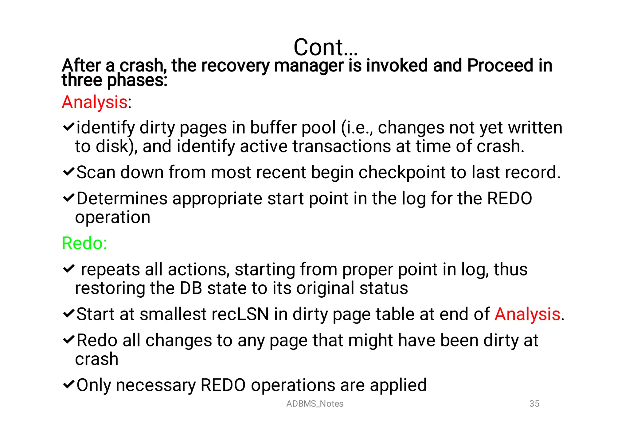 Cont…







After a crash, the recovery manager is invoked and Proceed in
three phases:
Analysis:
identify dirty pages in buffer pool (i.e., changes not yet written
to disk), and identify active transactions at time of crash.
Scan down from most recent begin checkpoint to last record.
Determines appropriate start point in the log for the REDO
operation
Redo:
repeats all actions, starting from proper point in log, thus
restoring the DB state to its original status
Start at smallest recLSN in dirty page table at end of Analysis.
Redo all changes to any page that might have been dirty at
crash
Only necessary REDO operations are applied
35
ADBMS_Notes
 