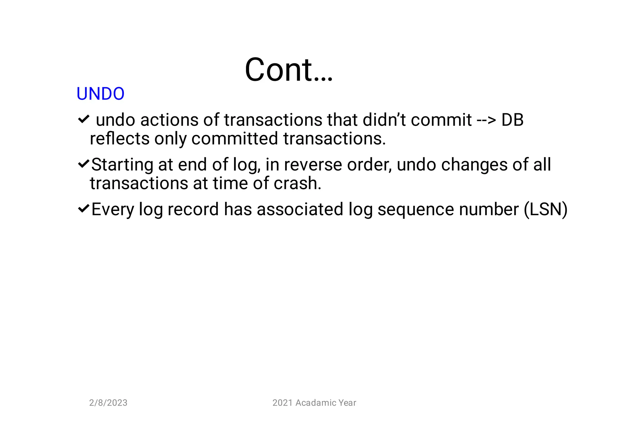 Cont…



UNDO
undo actions of transactions that didn’t commit -- DB
reﬂects only committed transactions.
Starting at end of log, in reverse order, undo changes of all
transactions at time of crash.
Every log record has associated log sequence number (LSN)
2/8/2023 2021 Acadamic Year
 