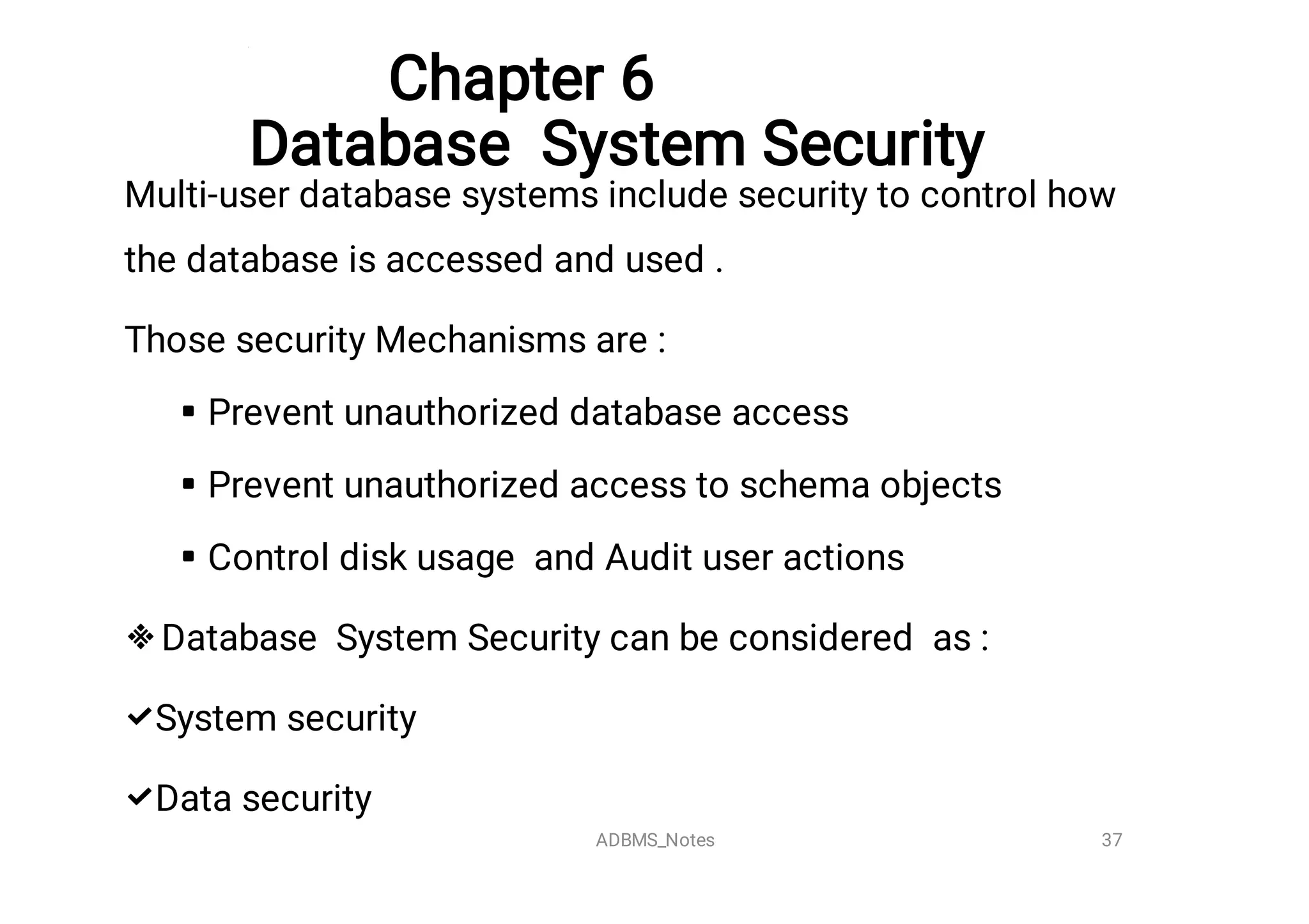 Chapter 6

Database System Security






Multi-user database systems include security to control how
the database is accessed and used .
Those security Mechanisms are :
Prevent unauthorized database access
Prevent unauthorized access to schema objects
Control disk usage and Audit user actions
Database System Security can be considered as :
System security
Data security
37
ADBMS_Notes
 