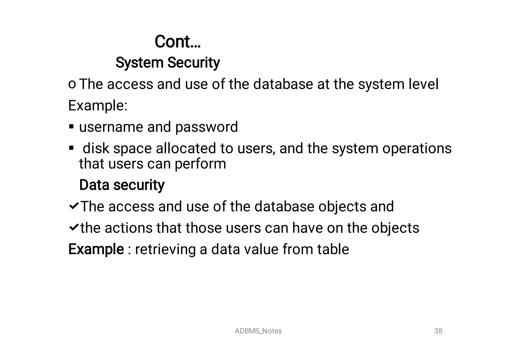 Cont…
o




System Security
The access and use of the database at the system level
Example:
username and password
disk space allocated to users, and the system operations
that users can perform
Data security
The access and use of the database objects and
the actions that those users can have on the objects
Example : retrieving a data value from table
38
ADBMS_Notes
 