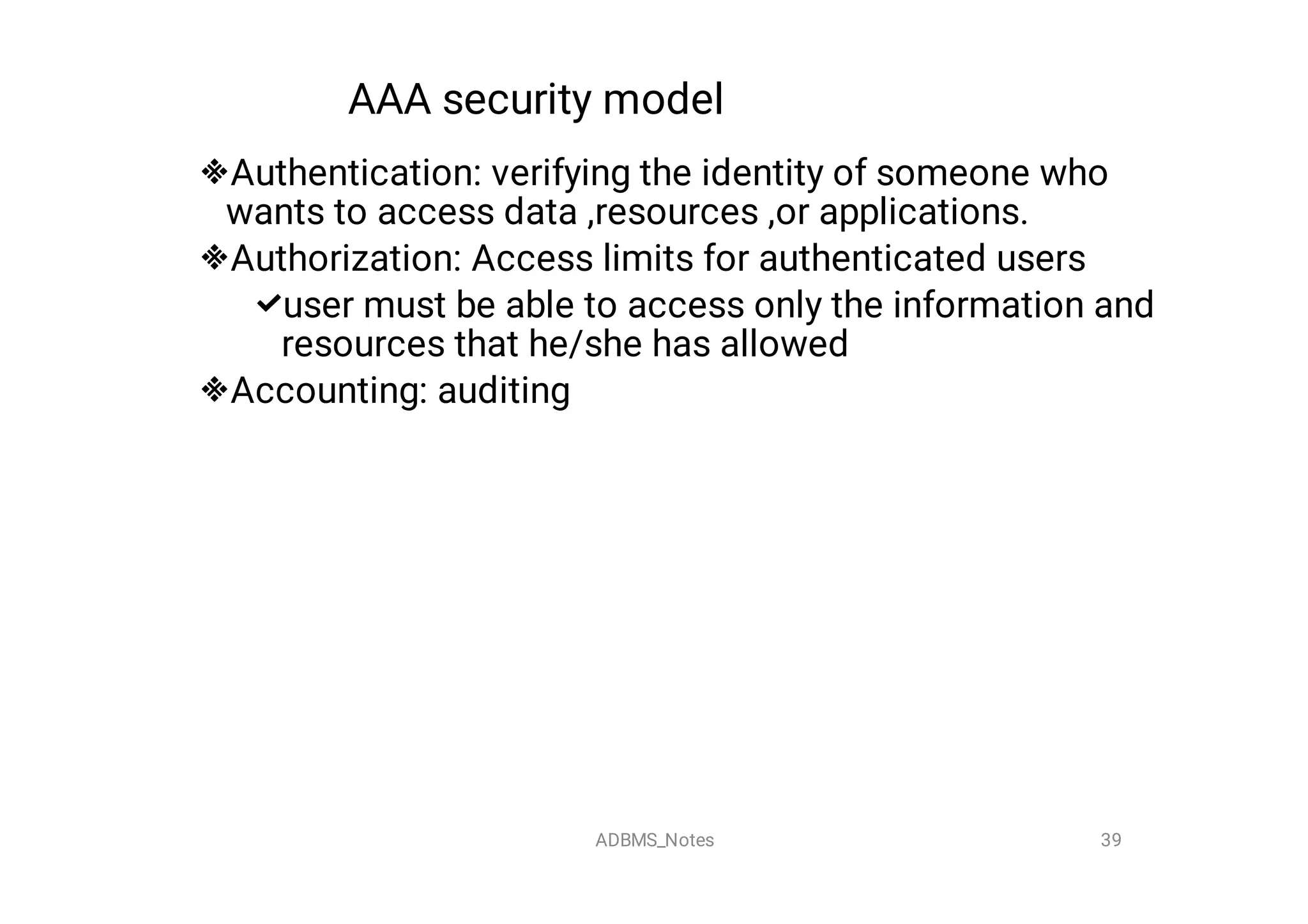 AAA security model




Authentication: verifying the identity of someone who
wants to access data ,resources ,or applications.
Authorization: Access limits for authenticated users
user must be able to access only the information and
resources that he/she has allowed
Accounting: auditing
39
ADBMS_Notes
 
