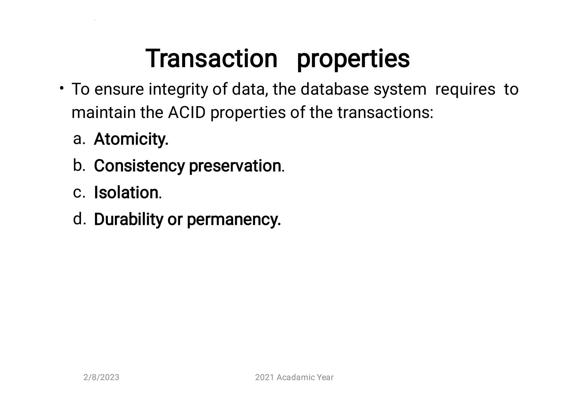 Transaction properties
•
a.
b.
c.
d.
To ensure integrity of data, the database system requires to
maintain the ACID properties of the transactions:
Atomicity.
Consistency preservation.
Isolation.
Durability or permanency.
2/8/2023 2021 Acadamic Year
 