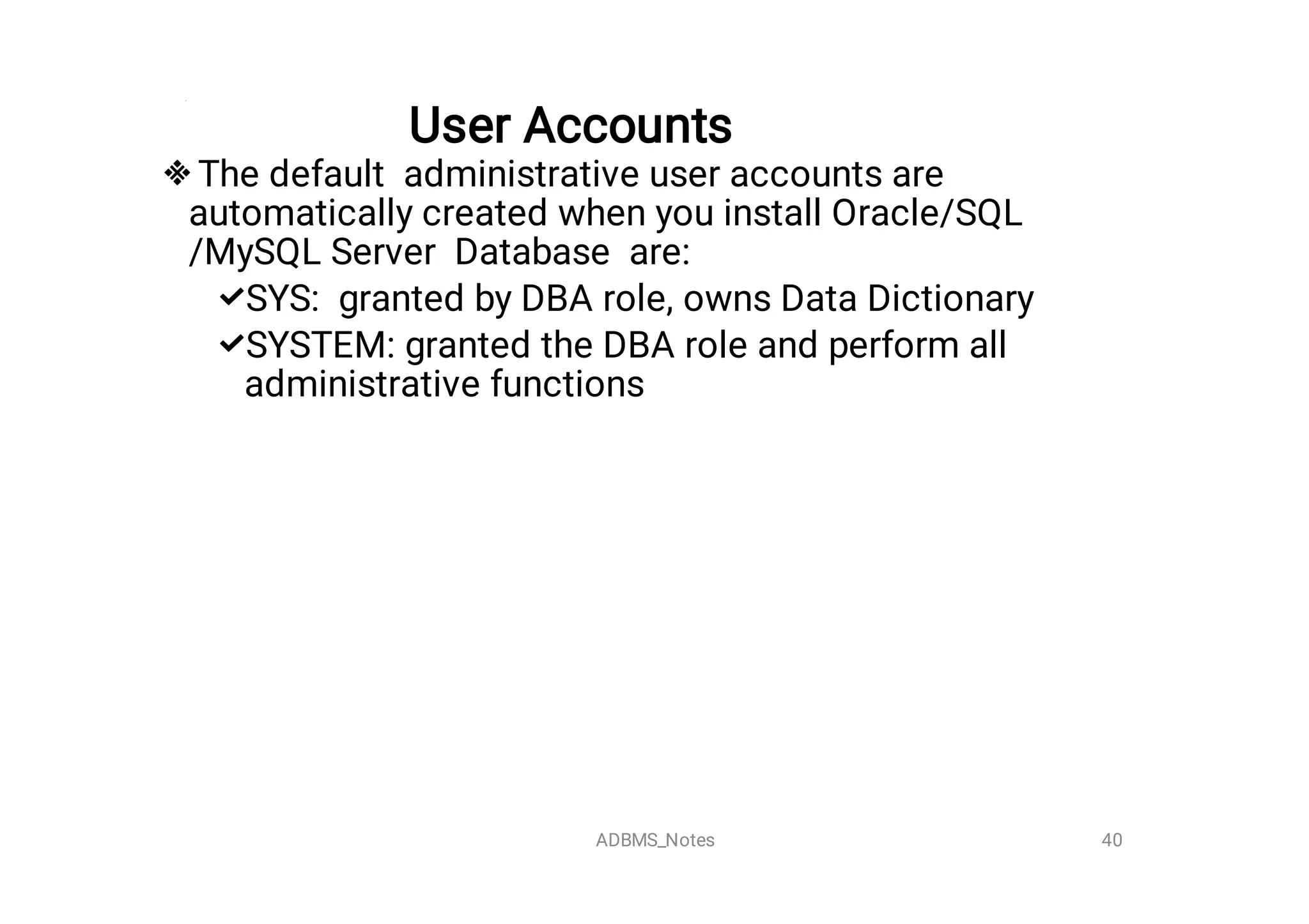 User Accounts



The default administrative user accounts are
automatically created when you install Oracle/SQL
/MySQL Server Database are:
SYS: granted by DBA role, owns Data Dictionary
SYSTEM: granted the DBA role and perform all
administrative functions
40
ADBMS_Notes
 