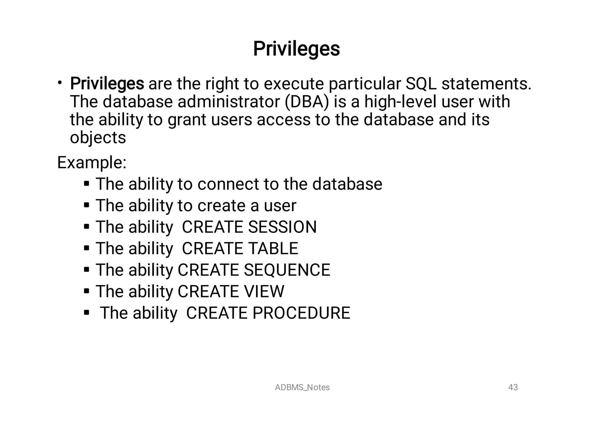 Privileges

•







Privileges are the right to execute particular SQL statements.
The database administrator (DBA) is a high-level user with
the ability to grant users access to the database and its
objects
Example:
The ability to connect to the database
The ability to create a user
The ability CREATE SESSION
The ability CREATE TABLE
The ability CREATE SEQUENCE
The ability CREATE VIEW
The ability CREATE PROCEDURE

43
ADBMS_Notes
 