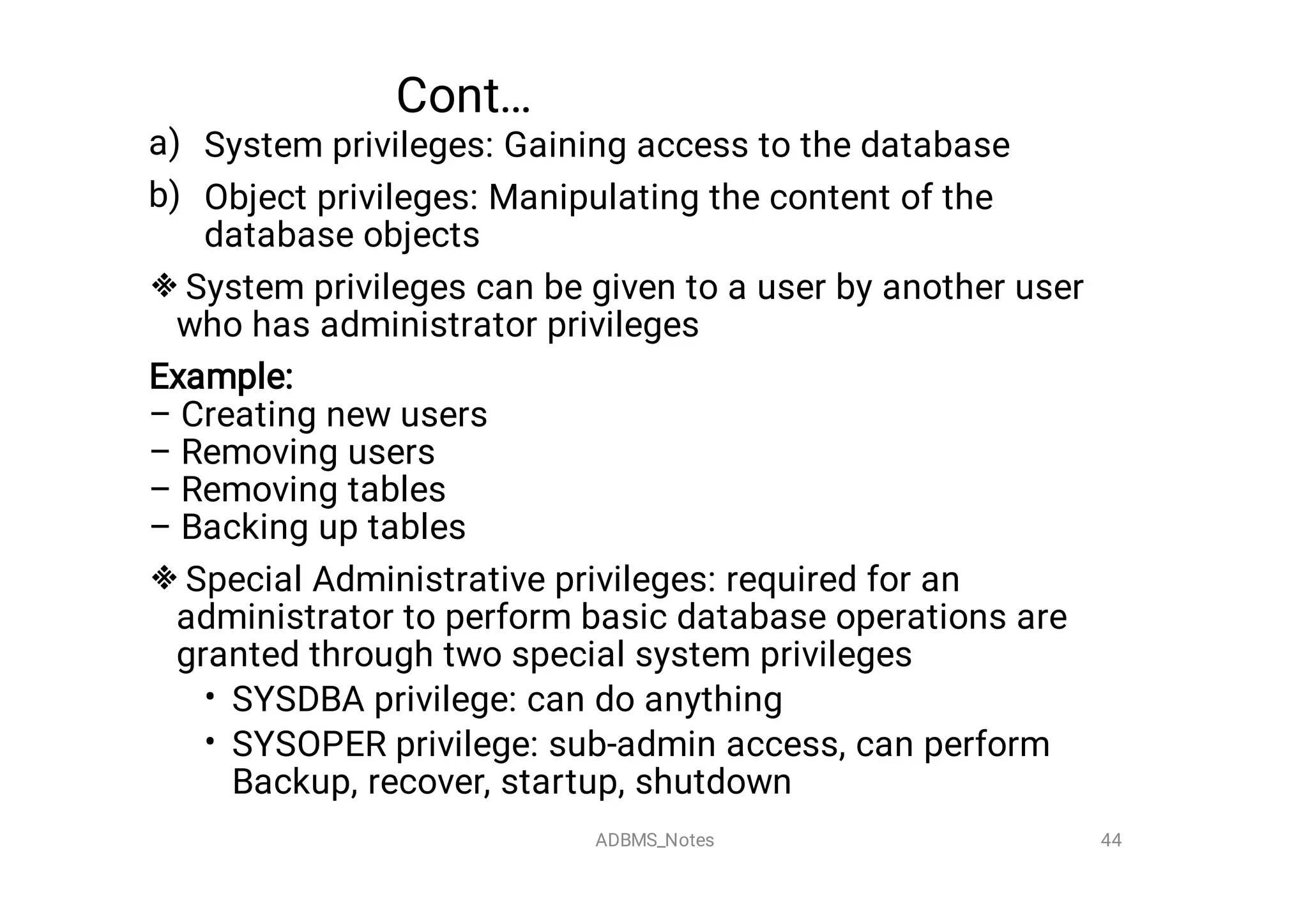 Cont…
a)
b)


•
•
System privileges: Gaining access to the database
Object privileges: Manipulating the content of the
database objects
System privileges can be given to a user by another user
who has administrator privileges
Example:

– Creating new users
– Removing users
– Removing tables
– Backing up tables
Special Administrative privileges: required for an
administrator to perform basic database operations are
granted through two special system privileges
SYSDBA privilege: can do anything
SYSOPER privilege: sub-admin access, can perform
Backup, recover, startup, shutdown
44
ADBMS_Notes
 
