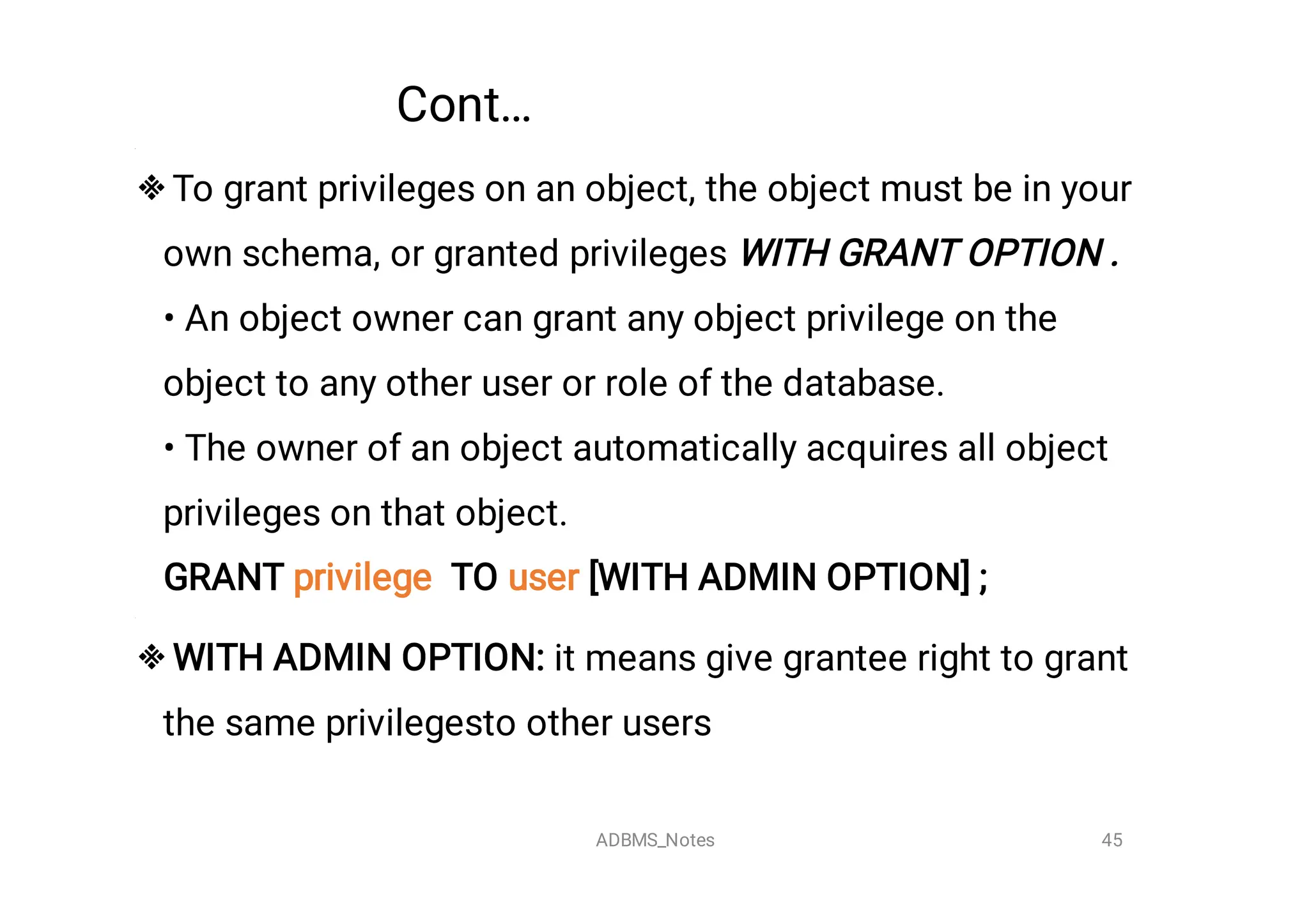 Cont…


To grant privileges on an object, the object must be in your
own schema, or granted privileges WITH GRANT OPTION .

• An object owner can grant any object privilege on the
object to any other user or role of the database.
• The owner of an object automatically acquires all object
privileges on that object.
GRANT privilege TO user [WITH ADMIN OPTION] ;
WITH ADMIN OPTION: it means give grantee right to grant
the same privilegesto other users
45
ADBMS_Notes
 