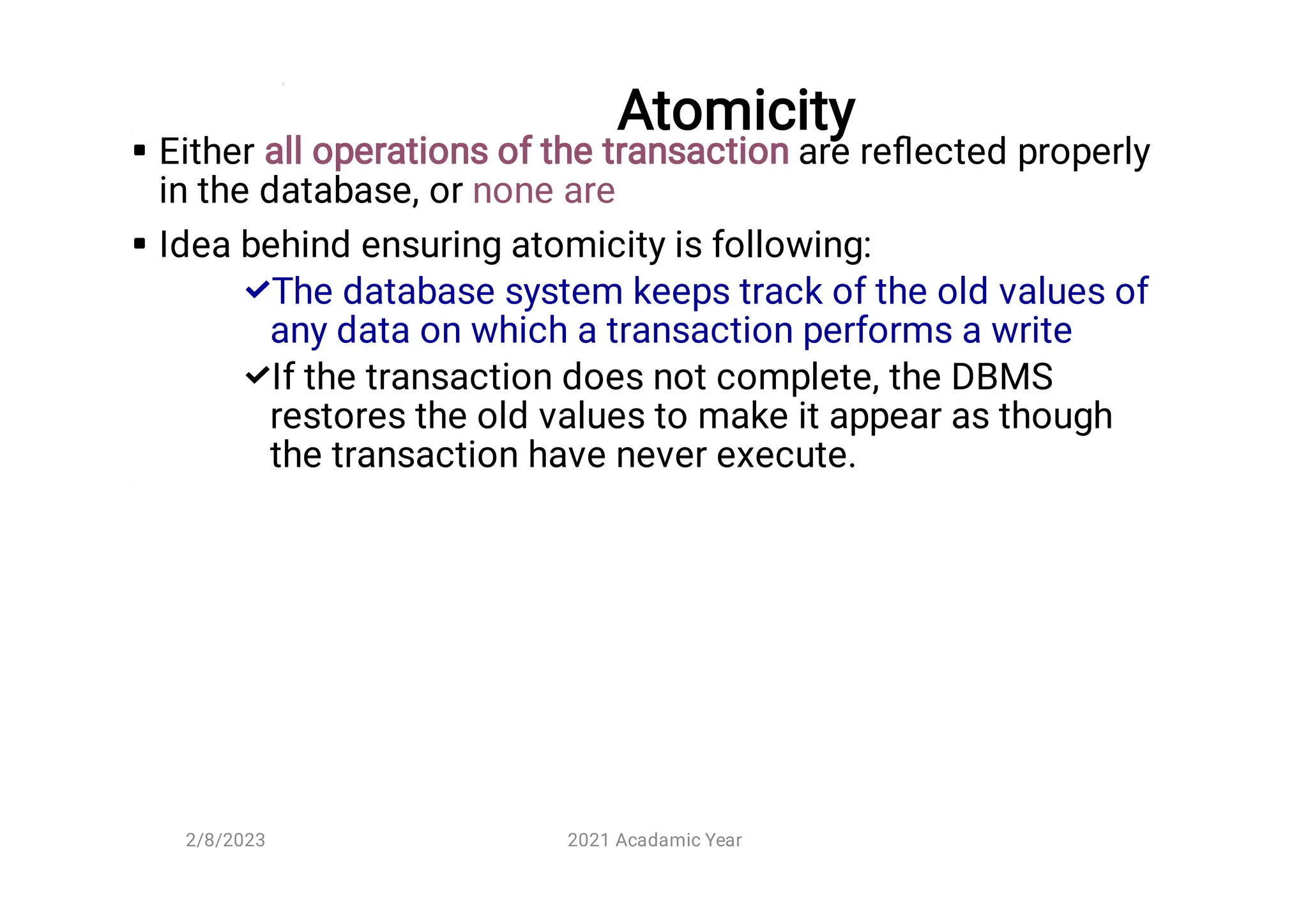 Atomicity




Either all operations of the transaction are reﬂected properly
in the database, or none are
Idea behind ensuring atomicity is following:
The database system keeps track of the old values of
any data on which a transaction performs a write
If the transaction does not complete, the DBMS
restores the old values to make it appear as though
the transaction have never execute.
2/8/2023 2021 Acadamic Year
 