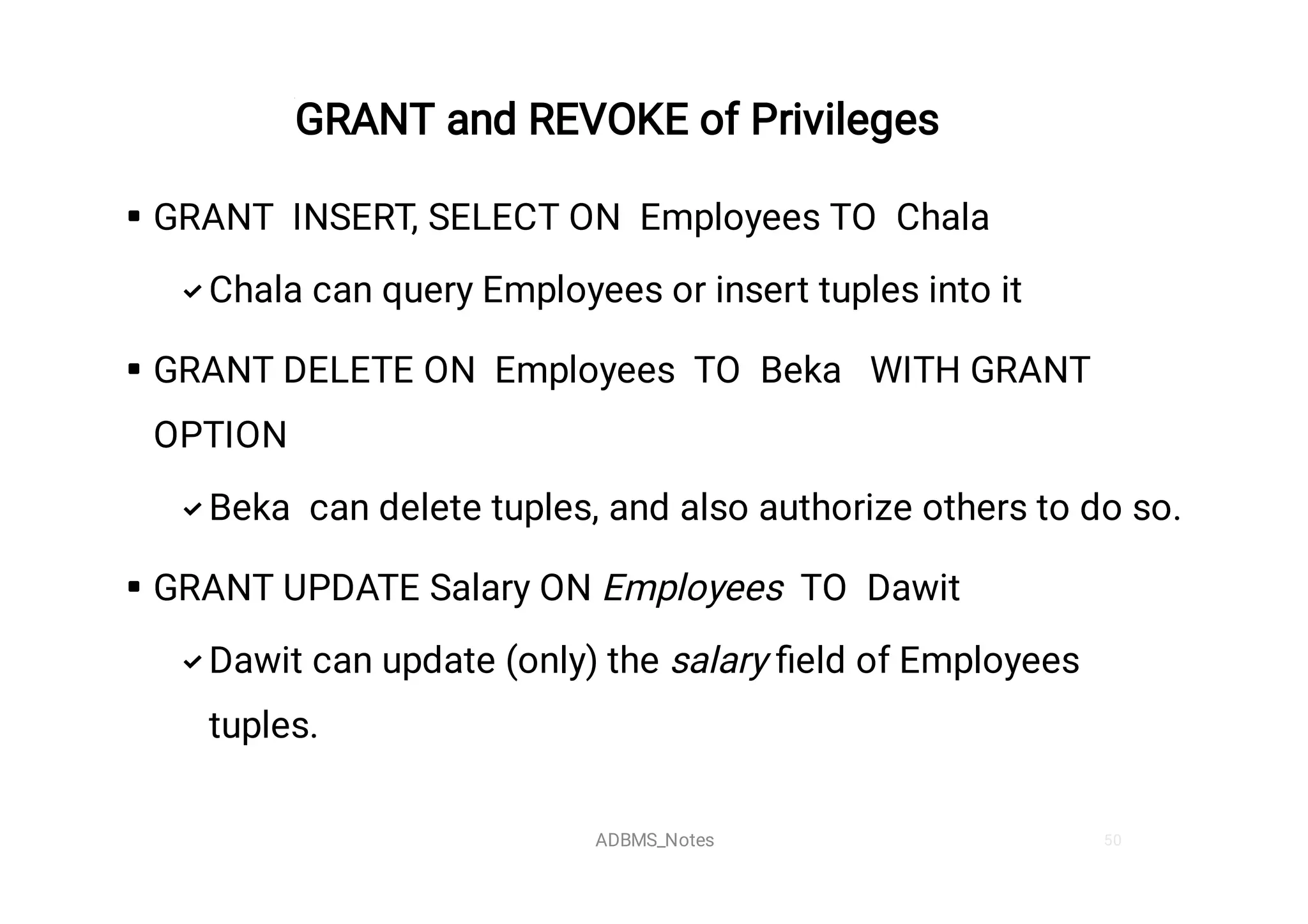 50
GRANT and REVOKE of Privileges






GRANT INSERT, SELECT ON Employees TO Chala
Chala can query Employees or insert tuples into it
GRANT DELETE ON Employees TO Beka WITH GRANT
OPTION
Beka can delete tuples, and also authorize others to do so.
GRANT UPDATE Salary ON Employees TO Dawit
Dawit can update (only) the salary ﬁeld of Employees
tuples.
ADBMS_Notes
 