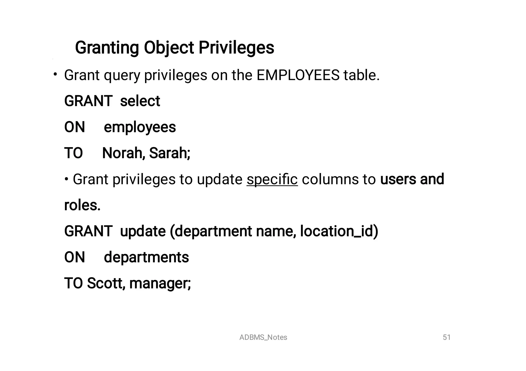 Granting Object Privileges
• Grant query privileges on the EMPLOYEES table.
GRANT select

ON employees

TO Norah, Sarah;

• Grant privileges to update speciﬁc columns to users and
roles. 

GRANT update (department name, location_id)

ON departments

TO Scott, manager;


51
ADBMS_Notes
 