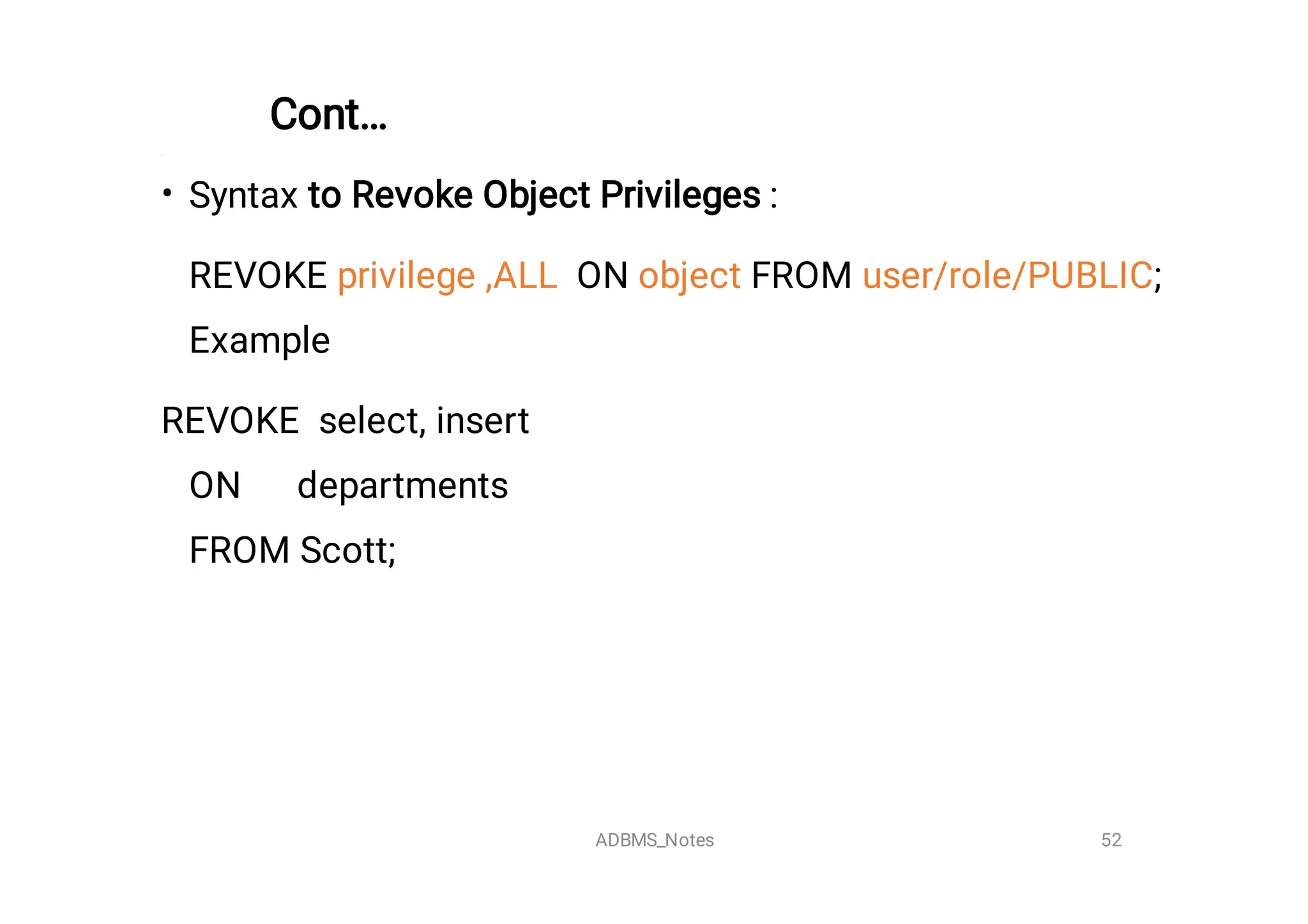 Cont…


• Syntax to Revoke Object Privileges :
REVOKE privilege ,ALL ON object FROM user/role/PUBLIC;
Example
REVOKE select, insert
ON departments
FROM Scott;

52
ADBMS_Notes
 