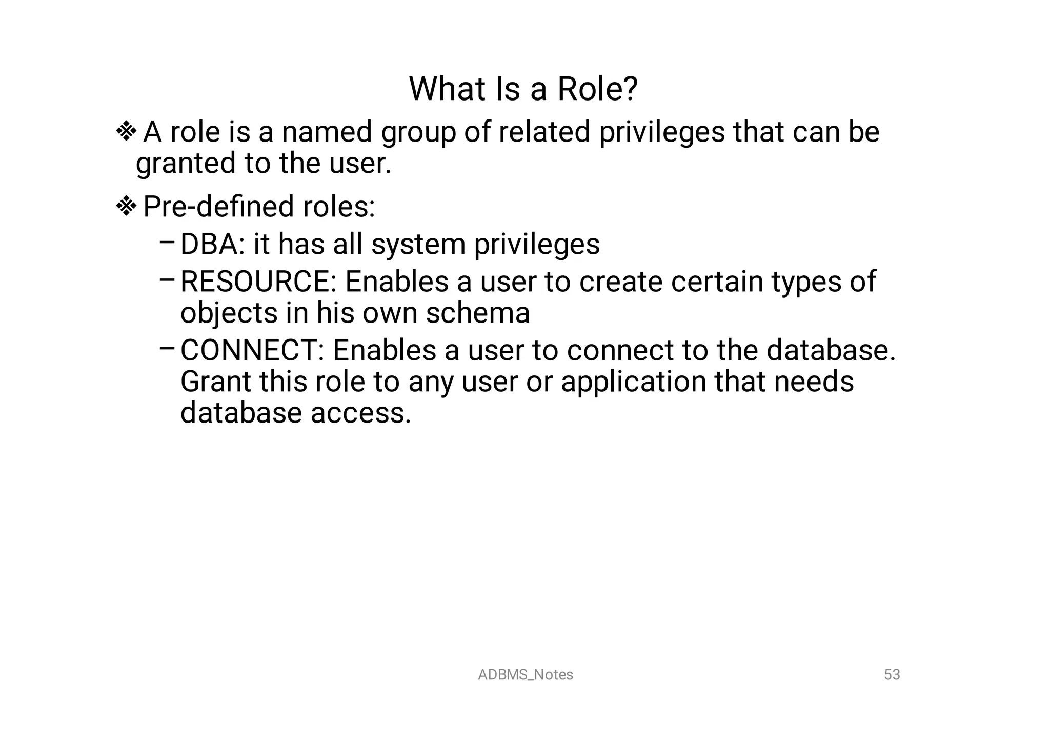 What Is a Role?


–
–
–
A role is a named group of related privileges that can be
granted to the user.
Pre-deﬁned roles:
DBA: it has all system privileges
RESOURCE: Enables a user to create certain types of
objects in his own schema
CONNECT: Enables a user to connect to the database.
Grant this role to any user or application that needs
database access.
53
ADBMS_Notes
 