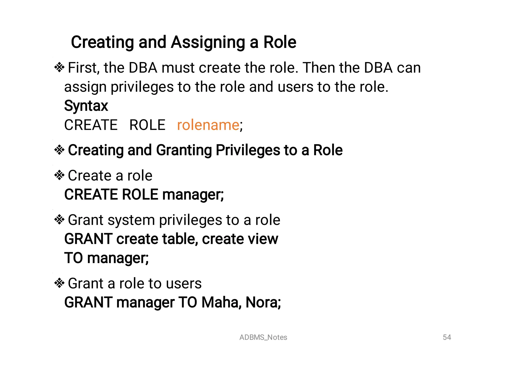 Creating and Assigning a Role





First, the DBA must create the role. Then the DBA can
assign privileges to the role and users to the role.
Syntax

CREATE ROLE rolename;
Creating and Granting Privileges to a Role
Create a role
CREATE ROLE manager;
Grant system privileges to a role
GRANT create table, create view 

TO manager;
Grant a role to users
GRANT manager TO Maha, Nora;

54
ADBMS_Notes
 