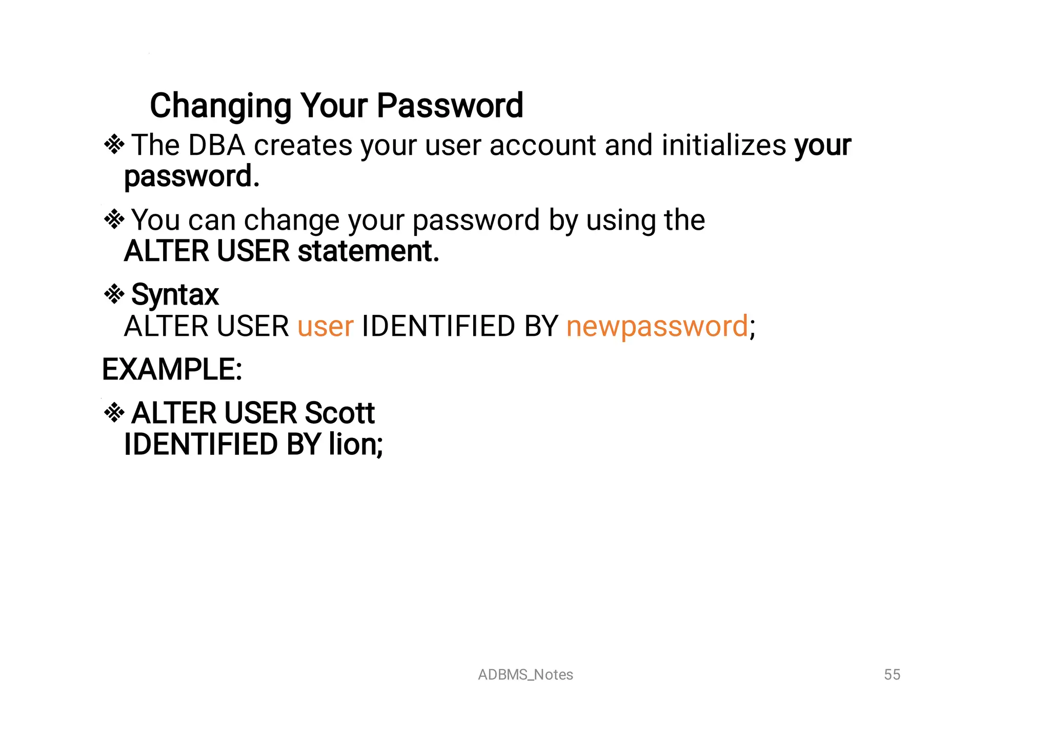 Changing Your Password





The DBA creates your user account and initializes your
password.
You can change your password by using the 
ALTER USER statement.
Syntax

ALTER USER user IDENTIFIED BY newpassword;
EXAMPLE:
ALTER USER Scott 

IDENTIFIED BY lion;


55
ADBMS_Notes
 