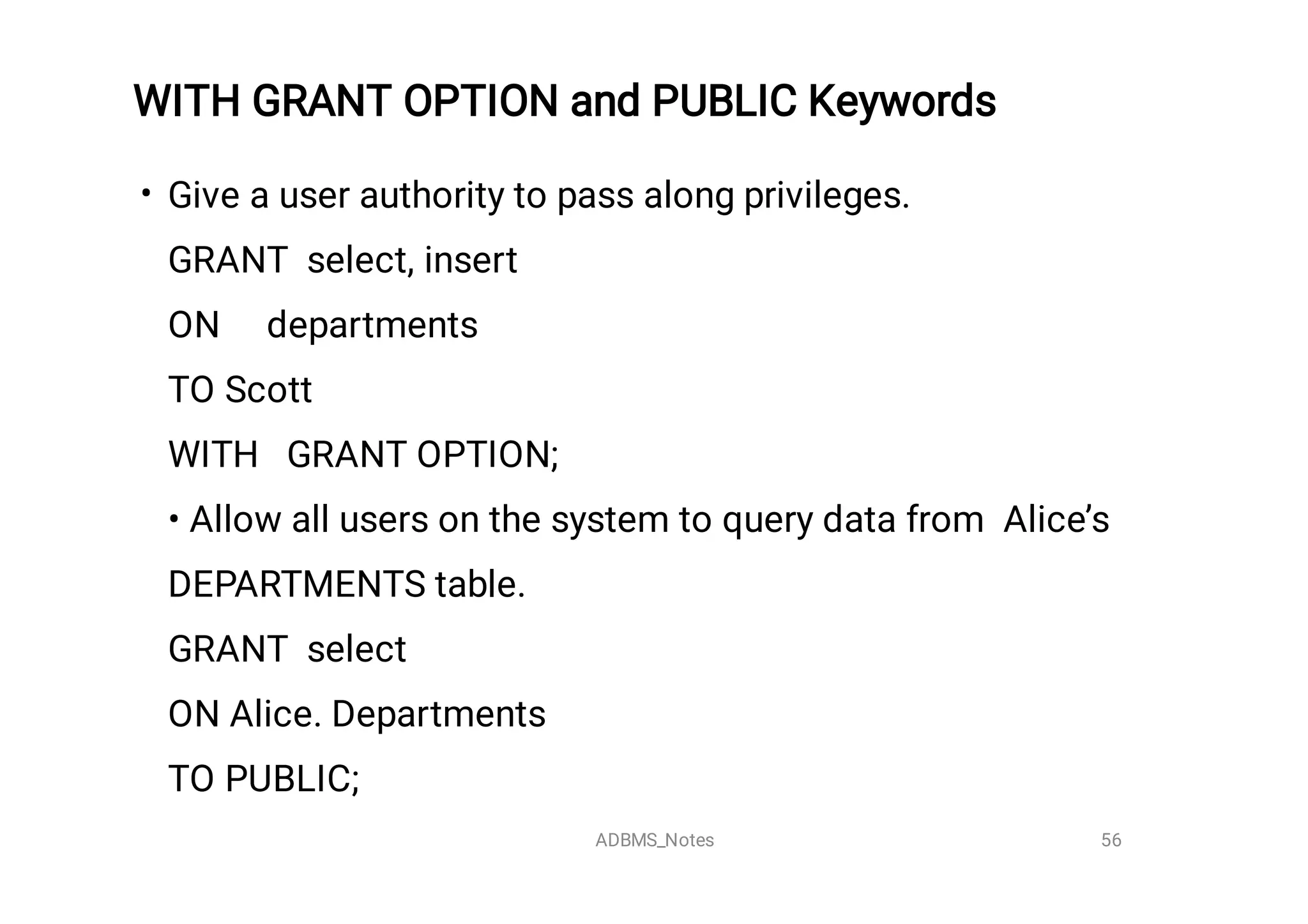 WITH GRANT OPTION and PUBLIC Keywords

• Give a user authority to pass along privileges.
GRANT select, insert
ON departments
TO Scott
WITH GRANT OPTION;
• Allow all users on the system to query data from Alice’s
DEPARTMENTS table.
GRANT select
ON Alice. Departments
TO PUBLIC;
 56
ADBMS_Notes
 