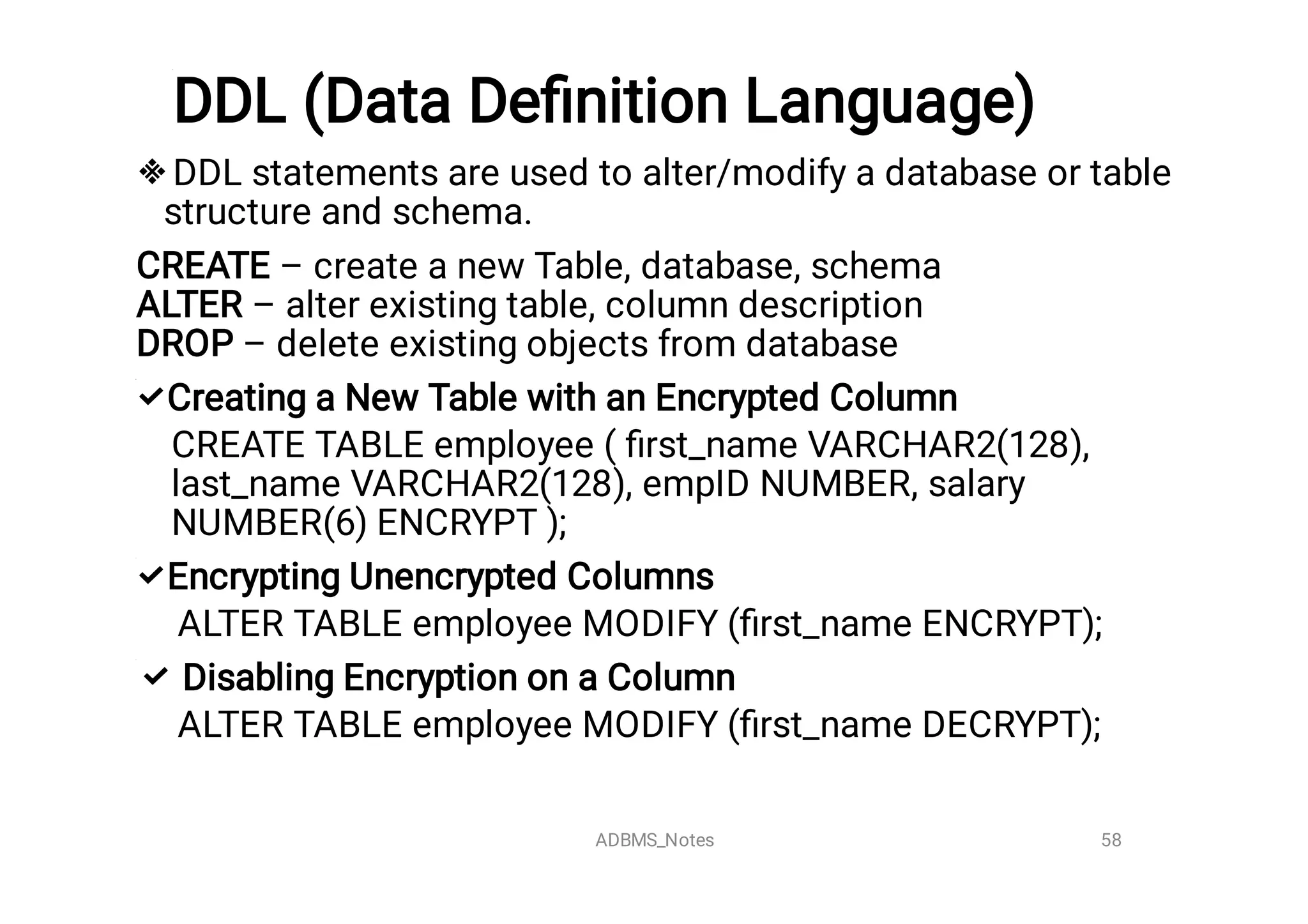 DDL (Data Deﬁnition Language)




DDL statements are used to alter/modify a database or table
structure and schema.
CREATE – create a new Table, database, schema
ALTER – alter existing table, column description
DROP – delete existing objects from database
Creating a New Table with an Encrypted Column
CREATE TABLE employee ( ﬁrst_name VARCHAR2(128),
last_name VARCHAR2(128), empID NUMBER, salary
NUMBER(6) ENCRYPT );
Encrypting Unencrypted Columns
ALTER TABLE employee MODIFY (ﬁrst_name ENCRYPT);
Disabling Encryption on a Column
ALTER TABLE employee MODIFY (ﬁrst_name DECRYPT);
58
ADBMS_Notes
 