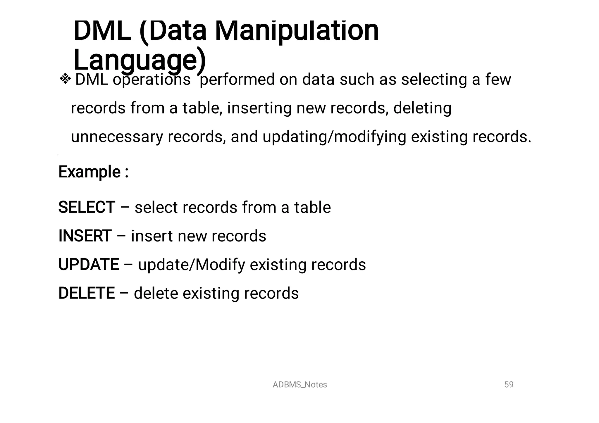 DML (Data Manipulation
Language)
 DML operations performed on data such as selecting a few
records from a table, inserting new records, deleting
unnecessary records, and updating/modifying existing records.
Example :
SELECT – select records from a table
INSERT – insert new records
UPDATE – update/Modify existing records
DELETE – delete existing records
59
ADBMS_Notes
 