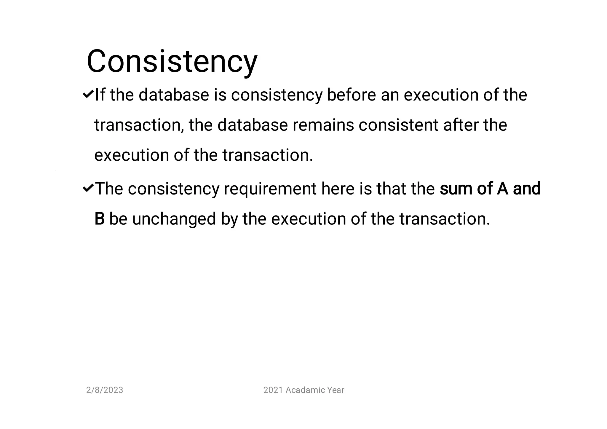 Consistency


If the database is consistency before an execution of the
transaction, the database remains consistent after the
execution of the transaction.
The consistency requirement here is that the sum of A and
B be unchanged by the execution of the transaction.
2/8/2023 2021 Acadamic Year
 