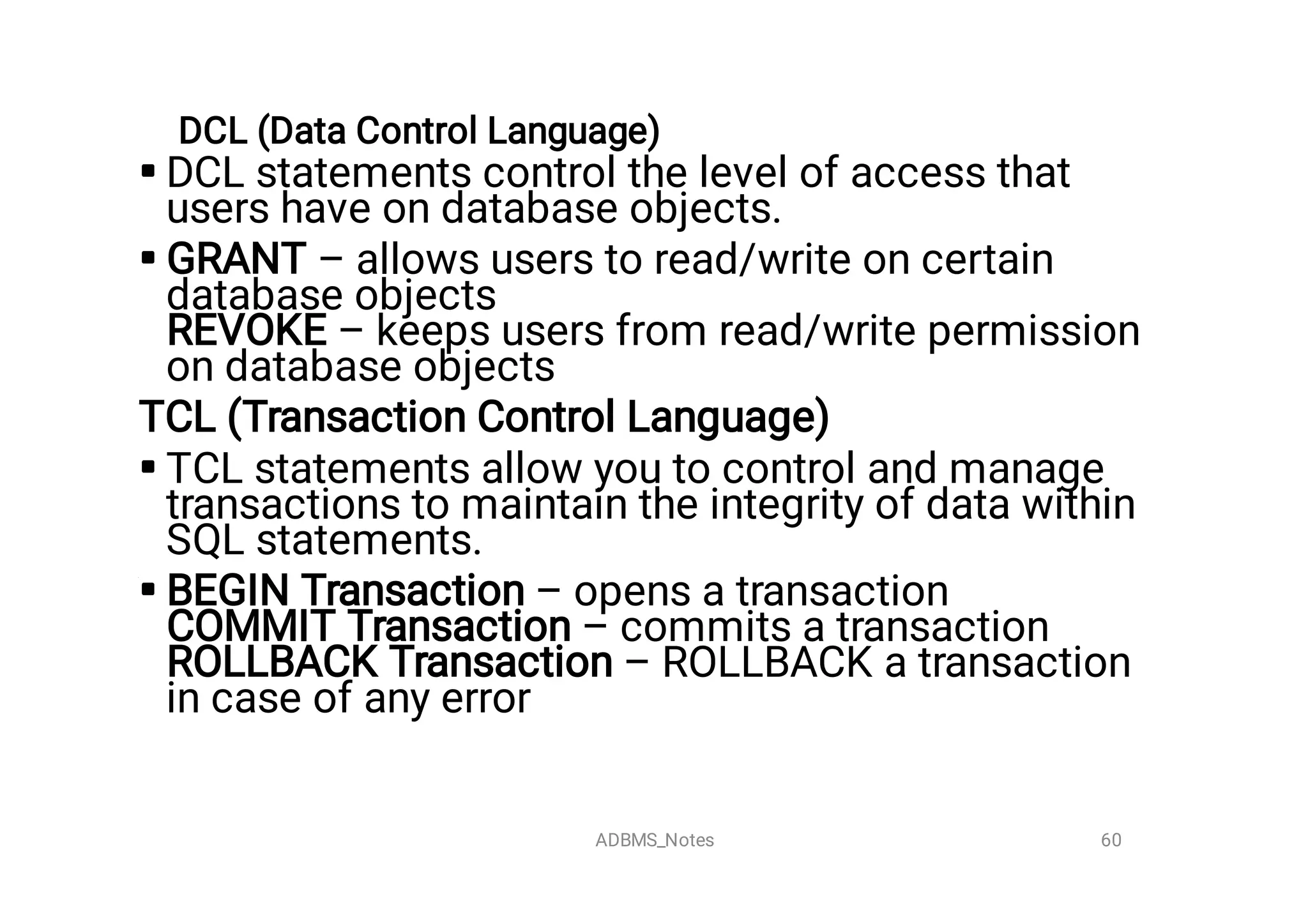 DCL (Data Control Language)




DCL statements control the level of access that
users have on database objects.
GRANT – allows users to read/write on certain
database objects
REVOKE – keeps users from read/write permission
on database objects
TCL (Transaction Control Language)
TCL statements allow you to control and manage
transactions to maintain the integrity of data within
SQL statements.
BEGIN Transaction – opens a transaction
COMMIT Transaction – commits a transaction
ROLLBACK Transaction – ROLLBACK a transaction
in case of any error
60
ADBMS_Notes
 