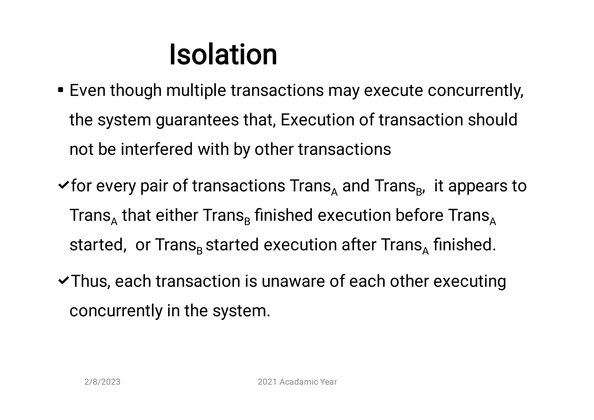 Isolation



Even though multiple transactions may execute concurrently,
the system guarantees that, Execution of transaction should
not be interfered with by other transactions
for every pair of transactions TransA and TransB, it appears to
TransA that either TransB ﬁnished execution before TransA
started, or TransB started execution after TransA ﬁnished.
Thus, each transaction is unaware of each other executing
concurrently in the system.
2/8/2023 2021 Acadamic Year
 