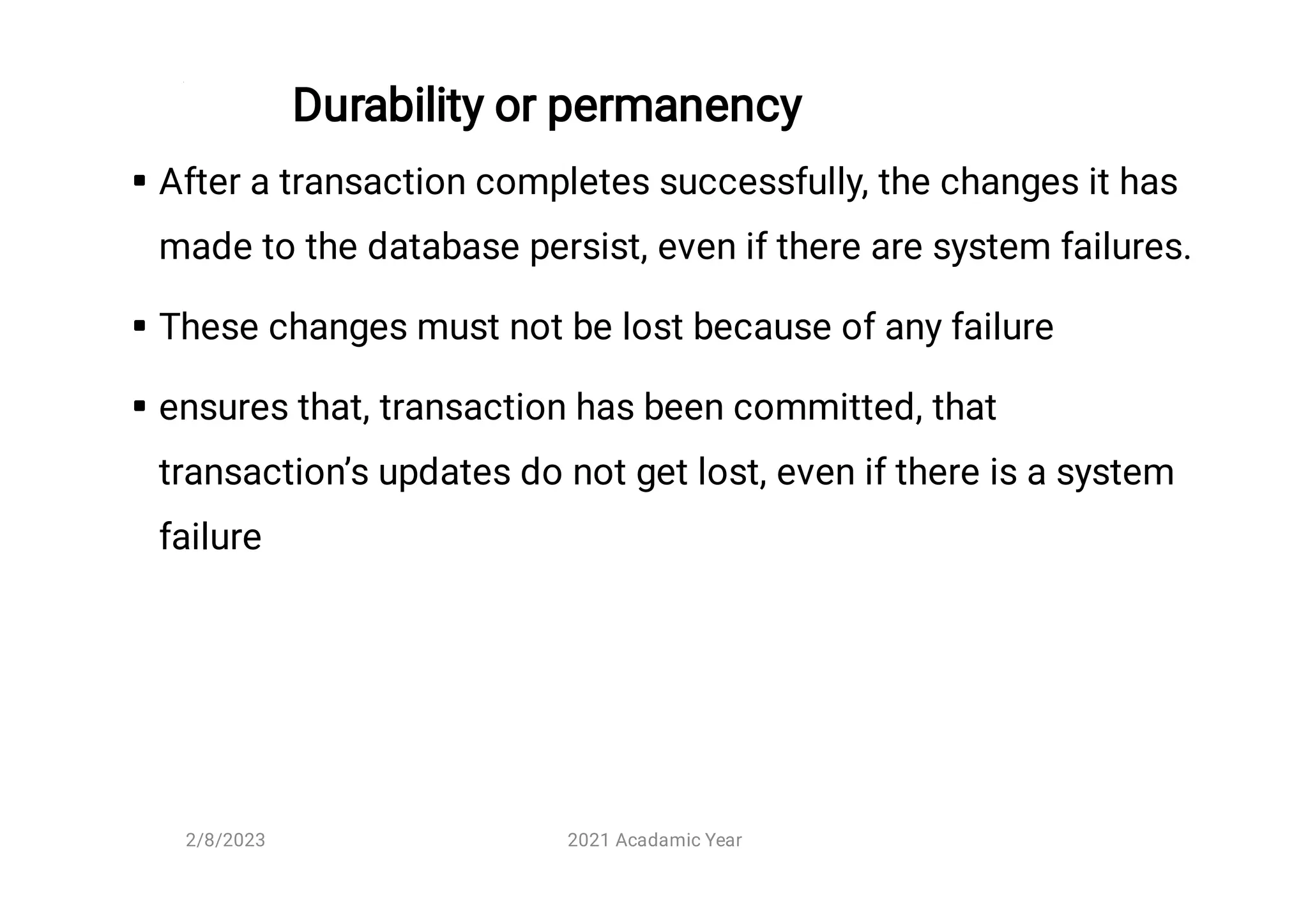 Durability or permanency



After a transaction completes successfully, the changes it has
made to the database persist, even if there are system failures.
These changes must not be lost because of any failure
ensures that, transaction has been committed, that
transaction’s updates do not get lost, even if there is a system
failure
2/8/2023 2021 Acadamic Year
 