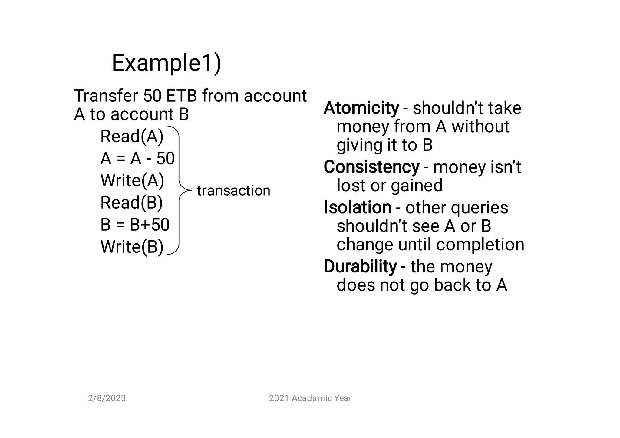 Example1)
Transfer 50 ETB from account
A to account B
Read(A)
A = A - 50
Write(A)
Read(B)
B = B+50
Write(B)
Atomicity - shouldn’t take
money from A without
giving it to B
Consistency - money isn’t
lost or gained
Isolation - other queries
shouldn’t see A or B
change until completion
Durability - the money
does not go back to A
transaction
2/8/2023 2021 Acadamic Year
 