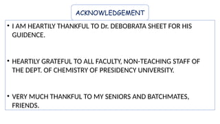 ACKNOWLEDGEMENT
• I AM HEARTILY THANKFUL TO Dr. DEBOBRATA SHEET FOR HIS
GUIDENCE.
• HEARTILY GRATEFUL TO ALL FACULTY, NON-TEACHING STAFF OF
THE DEPT. OF CHEMISTRY OF PRESIDENCY UNIVERSITY.
• VERY MUCH THANKFUL TO MY SENIORS AND BATCHMATES,
FRIENDS.
 
