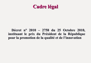 Cadre légal
Cadre légal
Décret n° 2010 – 2758 du 25 Octobre 2010,
Décret n° 2010 – 2758 du 25 Octobre 2010,
instituant le prix du Président de la République
instituant le prix du Président de la République
pour la promotion de la qualité et de l’innovation
pour la promotion de la qualité et de l’innovation
 