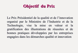 Objectif du Prix
Objectif du Prix
Le Prix Présidentiel de la qualité et de l’innovation
Le Prix Présidentiel de la qualité et de l’innovation
organisé par le Ministère de l’Industrie et de la
organisé par le Ministère de l’Industrie et de la
Technologie, vise la mise en valeur et la
Technologie, vise la mise en valeur et la
gratification des illustrations de réussites et de
gratification des illustrations de réussites et de
bonnes pratiques développées par les entreprises
bonnes pratiques développées par les entreprises
engagées dans les démarches qualité et innovation
engagées dans les démarches qualité et innovation
3
 