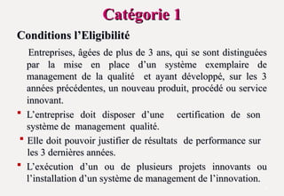 Catégorie 1
Catégorie 1
Conditions l’Eligibilité
Conditions l’Eligibilité
Entreprises, âgées de plus de 3 ans, qui se sont distinguées
Entreprises, âgées de plus de 3 ans, qui se sont distinguées
par la mise en place d’un système exemplaire de
par la mise en place d’un système exemplaire de
management de la qualité et ayant développé, sur les 3
management de la qualité et ayant développé, sur les 3
années précédentes, un nouveau produit, procédé ou service
années précédentes, un nouveau produit, procédé ou service
innovant.
innovant.
 L’entreprise doit disposer d’une certification de son
L’entreprise doit disposer d’une certification de son
système de management qualité.
système de management qualité.
 Elle doit pouvoir justifier de résultats de performance sur
Elle doit pouvoir justifier de résultats de performance sur
les 3 dernières années.
les 3 dernières années.
 L’exécution d’un ou de plusieurs projets innovants ou
L’exécution d’un ou de plusieurs projets innovants ou
l’installation d’un système de management de l’innovation.
l’installation d’un système de management de l’innovation.
5
 