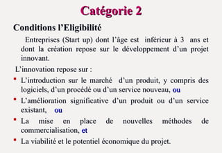 Catégorie 2
Catégorie 2
Conditions l’Eligibilité
Conditions l’Eligibilité
Entreprises (Start up) dont l’âge est inférieur à 3 ans et
Entreprises (Start up) dont l’âge est inférieur à 3 ans et
dont la création repose sur le développement d’un projet
dont la création repose sur le développement d’un projet
innovant.
innovant.
L’innovation repose sur :
L’innovation repose sur :
 L’introduction sur le marché d’un produit, y compris des
L’introduction sur le marché d’un produit, y compris des
logiciels, d’un procédé ou d’un service nouveau,
logiciels, d’un procédé ou d’un service nouveau, ou
ou
 L’amélioration significative d’un produit ou d’un service
L’amélioration significative d’un produit ou d’un service
existant,
existant, ou
ou
 La mise en place de nouvelles méthodes de
La mise en place de nouvelles méthodes de
commercialisation,
commercialisation, et
et
 La viabilité et le potentiel économique du projet.
La viabilité et le potentiel économique du projet.
 