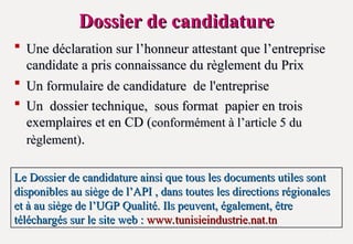 Dossier de candidature
Dossier de candidature
 Une déclaration sur l’honneur attestant que l’entreprise
Une déclaration sur l’honneur attestant que l’entreprise
candidate a pris connaissance du règlement du Prix
candidate a pris connaissance du règlement du Prix
 Un formulaire de candidature de l'entreprise
Un formulaire de candidature de l'entreprise
 Un dossier technique, sous format papier en trois
Un dossier technique, sous format papier en trois
exemplaires et en CD (
exemplaires et en CD (conformément à l’article 5 du
conformément à l’article 5 du
règlement)
règlement).
.
7
Le Dossier de candidature ainsi que tous les documents utiles sont
Le Dossier de candidature ainsi que tous les documents utiles sont
disponibles au siège de l’API , dans toutes les directions régionales
disponibles au siège de l’API , dans toutes les directions régionales
et à au siège de l’UGP Qualité. Ils peuvent, également, être
et à au siège de l’UGP Qualité. Ils peuvent, également, être
téléchargés sur le site web :
téléchargés sur le site web : www.tunisieindustrie.nat.tn
www.tunisieindustrie.nat.tn
 