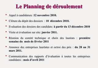 Le Planning de déroulement
Le Planning de déroulement
 Appel à candidature :
Appel à candidature :12 novembre 2010.
12 novembre 2010.
 Clôture du dépôt des dossiers :
Clôture du dépôt des dossiers : 10 décembre 2010.
10 décembre 2010.
 Evaluation des dossiers des candidats:
Evaluation des dossiers des candidats: à partir du 13 décembre 2010
à partir du 13 décembre 2010
 Visite et évaluation sur site:
Visite et évaluation sur site: janvier 2011.
janvier 2011.
 Réunion du comité technique et choix des lauréats :
Réunion du comité technique et choix des lauréats : première
première
semaine du mois de février 2011
semaine du mois de février 2011
 Annonce des entreprises lauréates et octroi des prix :
Annonce des entreprises lauréates et octroi des prix : du 28 au 31
du 28 au 31
mars 2011.
mars 2011.
 Communication des rapports d’évaluation à toutes les entreprises
Communication des rapports d’évaluation à toutes les entreprises
candidates :
candidates : mois d’avril 2011
mois d’avril 2011
 