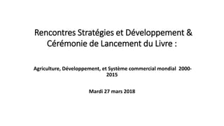 Rencontres Stratégies et Développement &
Cérémonie de Lancement du Livre :
Agriculture, Développement, et Système commercial mondial 2000-
2015
Mardi 27 mars 2018
 