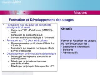 Missions

     Formation et Développement des usages
•   Formations aux TIC pour les personnels
    enseignants et Iatoss
                                                        Objectifs :
     – Usage des TICE - Plateformes (UMTICE) -
       outils
     – Conception de dispositifs (Efod)
     – Services numériques déployés à l'université
•   Formation aux TIC pour les étudiants                Former et Favoriser les usages
     – Mise en place des certifications (C2I niv 1 et   du numériques pour les :
       C2I niv 2)
                                                        - Enseignants-chercheurs
     – Formations aux services numériques offerts
     – Service d'assistance                             - Etudiants
•   Développement de l’innovation pédagogique           - Administratifs
     – Développer les dispositifs structurants et
       démonstrateurs
     – Développer projets de soutiens aux
       premières années
     – Développer projets prioritaires pour les UFR
 