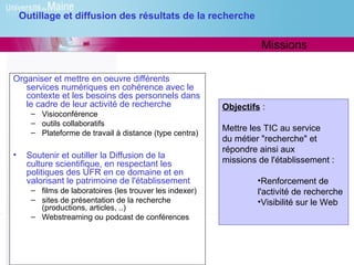 Outillage et diffusion des résultats de la recherche


                                                                    Missions

Organiser et mettre en oeuvre différents
   services numériques en cohérence avec le
   contexte et les besoins des personnels dans
   le cadre de leur activité de recherche                 Objectifs :
      – Visioconférence
      – outils collaboratifs
      – Plateforme de travail à distance (type centra)
                                                          Mettre les TIC au service
                                                          du métier "recherche" et
                                                          répondre ainsi aux
•    Soutenir et outiller la Diffusion de la
     culture scientifique, en respectant les              missions de l'établissement :
     politiques des UFR en ce domaine et en
     valorisant le patrimoine de l'établissement                   •Renforcement de
      – films de laboratoires (les trouver les indexer)            l'activité de recherche
      – sites de présentation de la recherche                      •Visibilité sur le Web
        (productions, articles, ..)
      – Webstreaming ou podcast de conférences
 