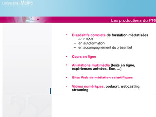 Les productions du PRN


•   Dispositifs complets de formation médiatisées
     – en FOAD
     – en autoformation
     – en accompagnement du présentiel

•   Cours en ligne

•   Animations multimédia (tests en ligne,
    expériences animées, Son, …)

•   Sites Web de médiation scientifiques

•   Vidéos numériques, podacst, webcasting,
    streaming
 