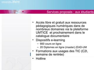 Services proposés : aux étudiants


• Accès libre et gratuit aux ressources
  pédagogiques numériques dans de
  nombreux domaines via la plateforme
  UMTICE et prochainement dans le
  catalogue documentaire
• Dispositifs e-learning
   – 660 cours en ligne
   – 20 Diplomes en ligne (master) (EAD-UM
• Formations aux usages des TIC (C2I,
  semaine de rentrée)
• Hotline
 