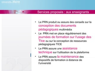 Services proposés : aux enseignants


•   Le PRN produit ou assure des conseils sur la
    conception des documents
    pédagogiques multimédia
•   Le PRN met en place régulièrement des
    journées de formation sur l'usage des
    TIce ou sur la conception de ressources
    pédagogiques TICE
•   Le PRN assure une assistance
    technique sur l'utilisation de la plateforme
•   Le PRN assure la maintenance des
    dispositifs de formation à distance de
    l'université
 