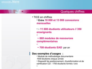 Quelques chiffres
• TICE en chiffres
    • Entre 10 000 et 13 000 connexions
    mensuelles

   • ~ 11 000 étudiants utilisateurs // 350
   enseignants
   •
    ~ 660 modules de ressources
   complémentaires
   •
    ~ 700 étudiants EAD par an

Des exemples d’usages :
   • Module de méthodologie documentaire
   1500 étudiants chaque année
   • Dispositif de positionnement, d’autoformation et de
   certification C2i : 1700 étudiants formés / ans
   •
 