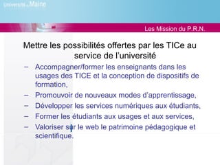 Les Mission du P.R.N.

Mettre les possibilités offertes par les TICe au
             service de l’université
– Accompagner/former les enseignants dans les
  usages des TICE et la conception de dispositifs de
  formation,
– Promouvoir de nouveaux modes d’apprentissage,
– Développer les services numériques aux étudiants,
– Former les étudiants aux usages et aux services,
– Valoriser sur le web le patrimoine pédagogique et
  scientifique.
 