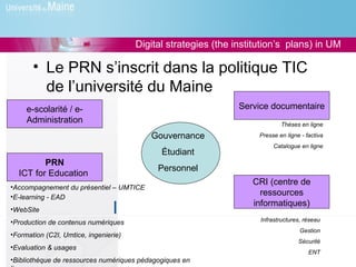 Digital strategies (the institution’s plans) in UM

       • Le PRN s’inscrit dans la politique TIC
         de l’université du Maine
     e-scolarité / e-                                           Service documentaire
     Administration                                                          Thèses en ligne

                                          Gouvernance                Presse en ligne - factiva
                                                                          Catalogue en ligne
                                             Étudiant
         PRN
                                            Personnel
  ICT for Education
                                                                   CRI (centre de
•Accompagnement du présentiel – UMTICE
•E-learning - EAD
                                                                     ressources
                                                                   informatiques)
•WebSite
•Production de contenus numériques                                   Infrastructures, réseau
                                                                                    Gestion
•Formation (C2I, Umtice, ingenierie)
                                                                                    Sécurité
•Evaluation & usages
                                                                                        ENT
•Bibliothèque de ressources numériques pédagogiques en
 